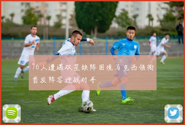 76人遭遇双星缺阵困境马克西领衔首发阵容迎战对手