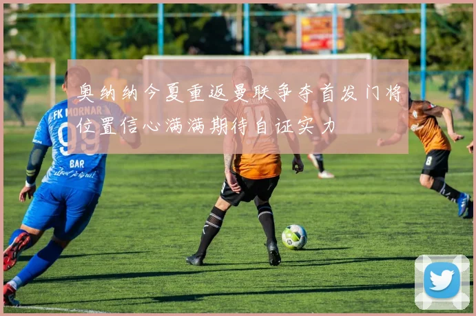 奥纳纳今夏重返曼联争夺首发门将位置信心满满期待自证实力