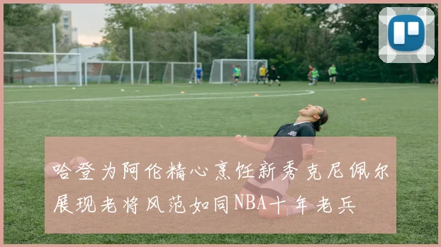 哈登为阿伦精心烹饪新秀克尼佩尔展现老将风范如同NBA十年老兵