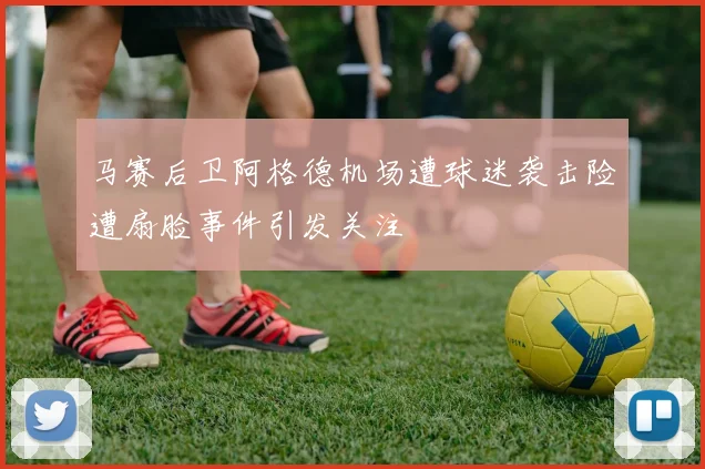 马赛后卫阿格德机场遭球迷袭击险遭扇脸事件引发关注