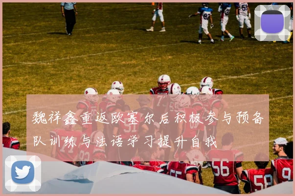 魏祥鑫重返欧塞尔后积极参与预备队训练与法语学习提升自我