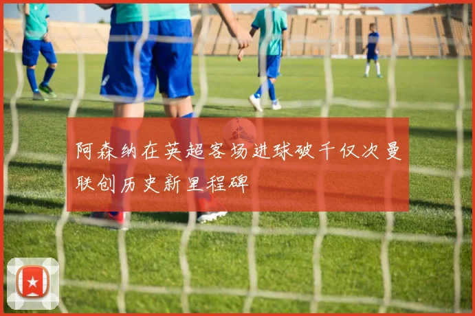 阿森纳在英超客场进球破千仅次曼联创历史新里程碑