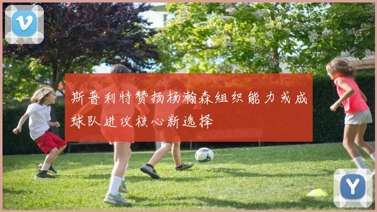 斯普利特赞扬杨瀚森组织能力或成球队进攻核心新选择