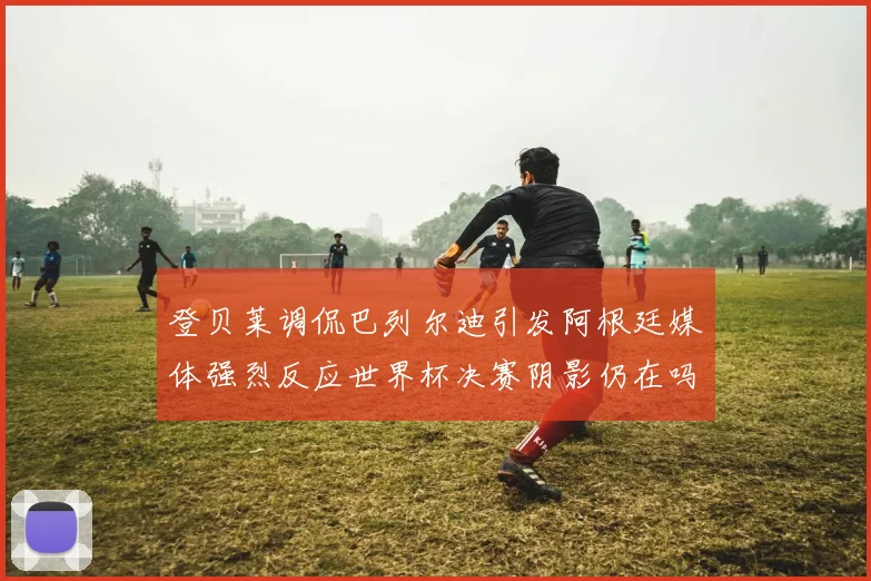 登贝莱调侃巴列尔迪引发阿根廷媒体强烈反应世界杯决赛阴影仍在吗