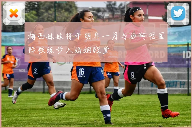 梅西妹妹将于明年一月与迈阿密国际教练步入婚姻殿堂