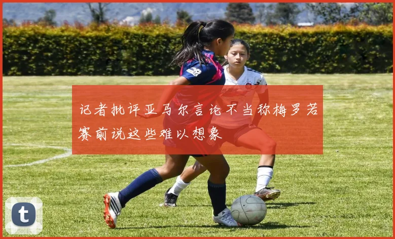 记者批评亚马尔言论不当称梅罗若赛前说这些难以想象