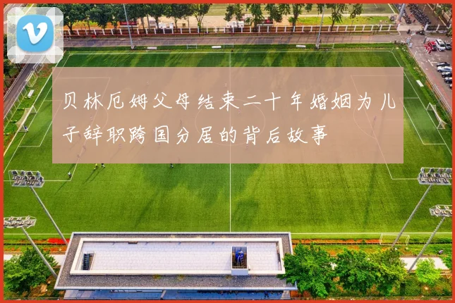 贝林厄姆父母结束二十年婚姻为儿子辞职跨国分居的背后故事