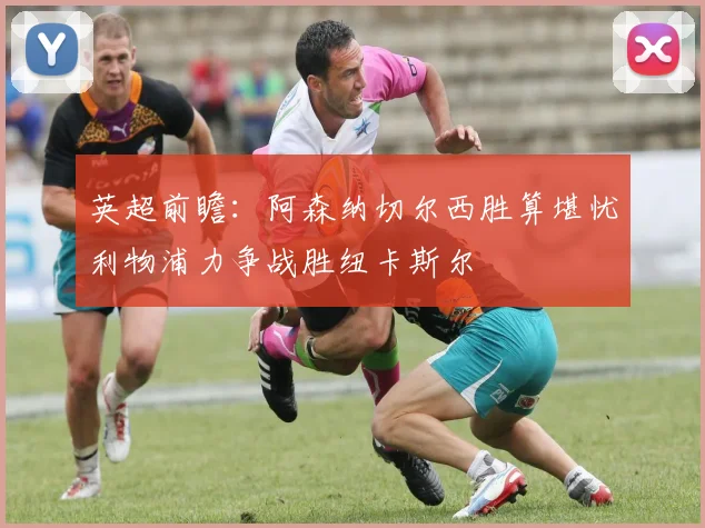 英超前瞻：阿森纳切尔西胜算堪忧利物浦力争战胜纽卡斯尔