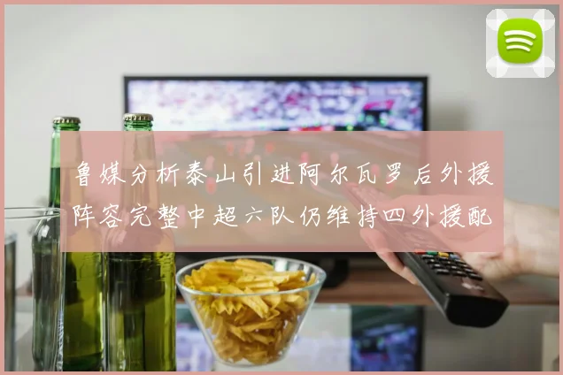 鲁媒分析泰山引进阿尔瓦罗后外援阵容完整中超六队仍维持四外援配置