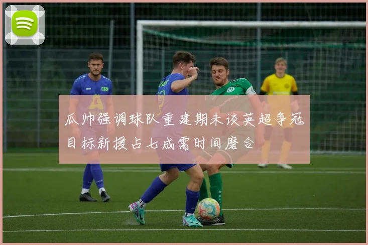 瓜帅强调球队重建期未谈英超争冠目标新援占七成需时间磨合
