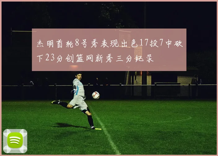 杰明首轮8号秀表现出色17投7中砍下23分创篮网新秀三分纪录