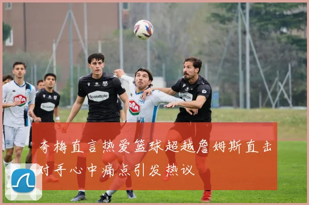 夸梅直言热爱篮球超越詹姆斯直击对手心中痛点引发热议