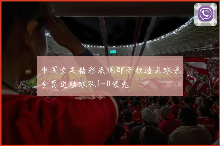中国女足精彩表现邵子钦造点球亲自罚进助球队1-0领先