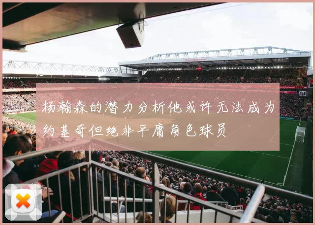 杨瀚森的潜力分析他或许无法成为约基奇但绝非平庸角色球员